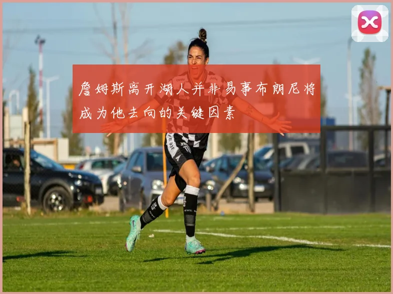 詹姆斯离开湖人并非易事布朗尼将成为他去向的关键因素