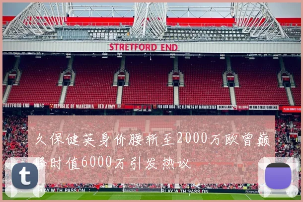 久保健英身价腰斩至2000万欧曾巅峰时值6000万引发热议