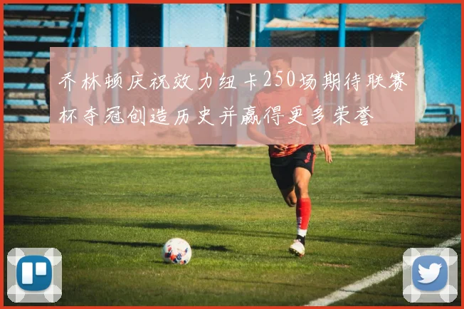 乔林顿庆祝效力纽卡250场期待联赛杯夺冠创造历史并赢得更多荣誉