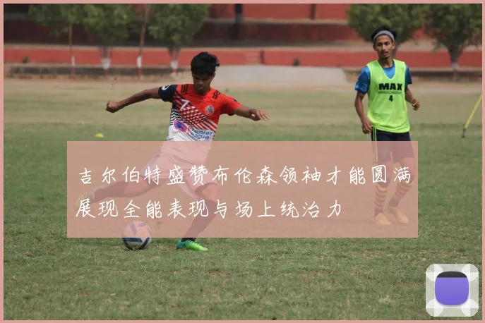 吉尔伯特盛赞布伦森领袖才能圆满展现全能表现与场上统治力