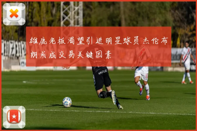 雄鹿老板渴望引进明星球员杰伦布朗或成交易关键因素