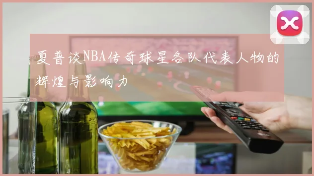 夏普谈NBA传奇球星各队代表人物的辉煌与影响力
