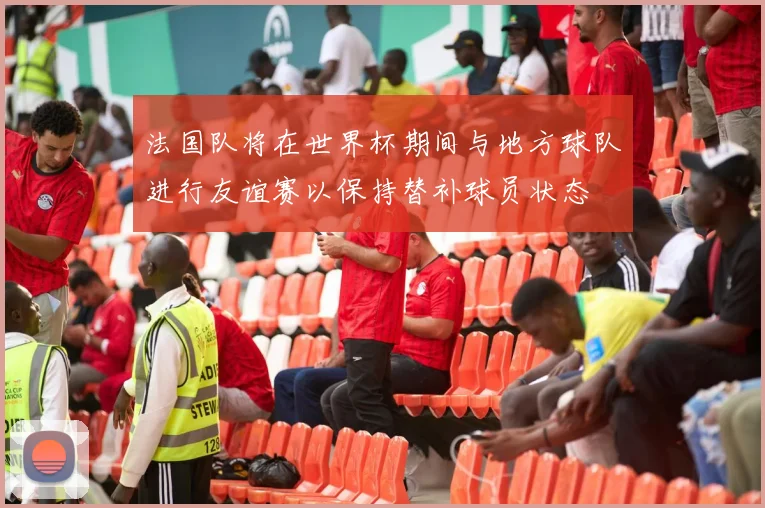 法国队将在世界杯期间与地方球队进行友谊赛以保持替补球员状态