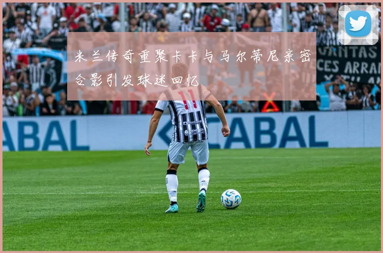 米兰传奇重聚卡卡与马尔蒂尼亲密合影引发球迷回忆
