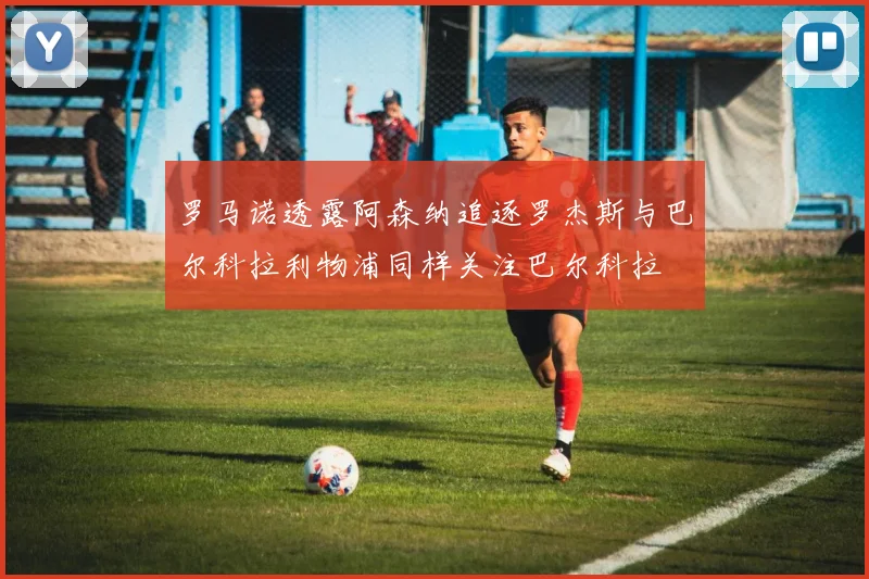 罗马诺透露阿森纳追逐罗杰斯与巴尔科拉利物浦同样关注巴尔科拉