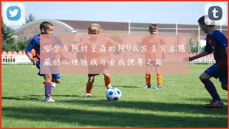 哈登与阿特金森的阿Q式发言背后隐藏的心理防线与自我挽尊之路