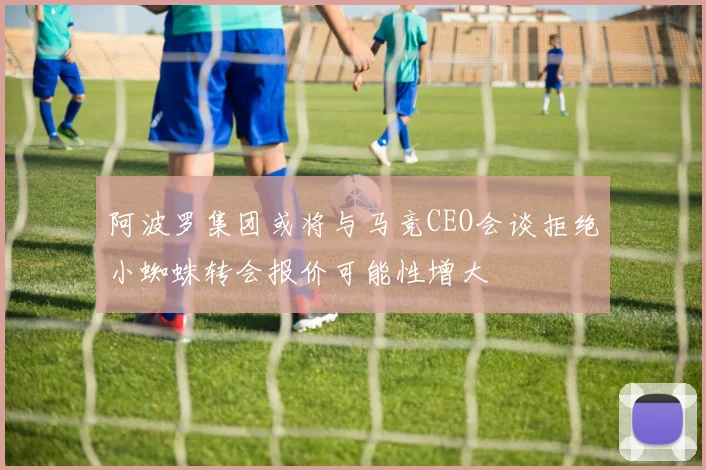阿波罗集团或将与马竞CEO会谈拒绝小蜘蛛转会报价可能性增大
