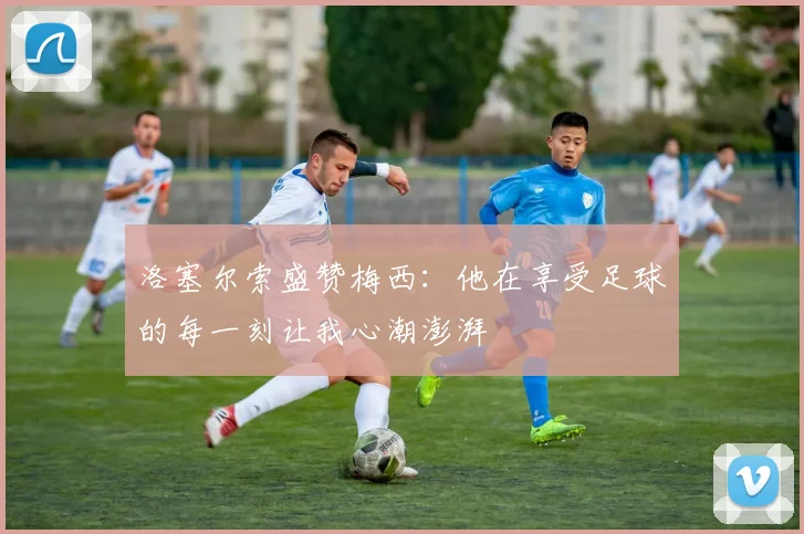 洛塞尔索盛赞梅西：他在享受足球的每一刻让我心潮澎湃