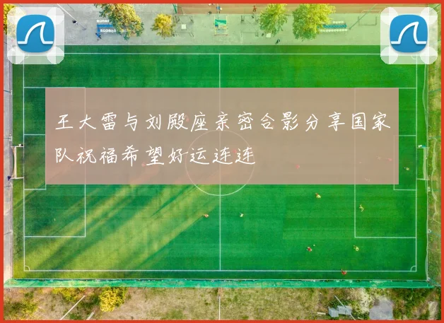 王大雷与刘殿座亲密合影分享国家队祝福希望好运连连