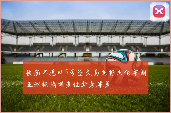 快船不愿以5号签交易老将杰伦布朗正积极试训多位新秀球员