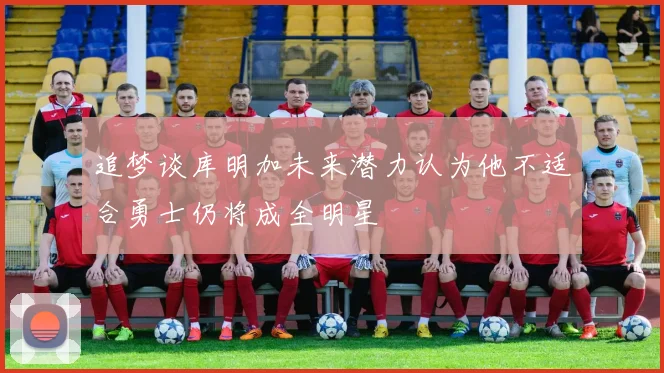 追梦谈库明加未来潜力认为他不适合勇士仍将成全明星