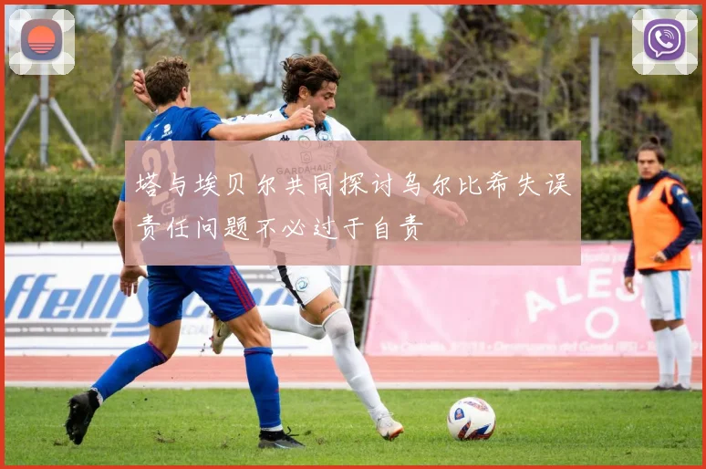 塔与埃贝尔共同探讨乌尔比希失误责任问题不必过于自责