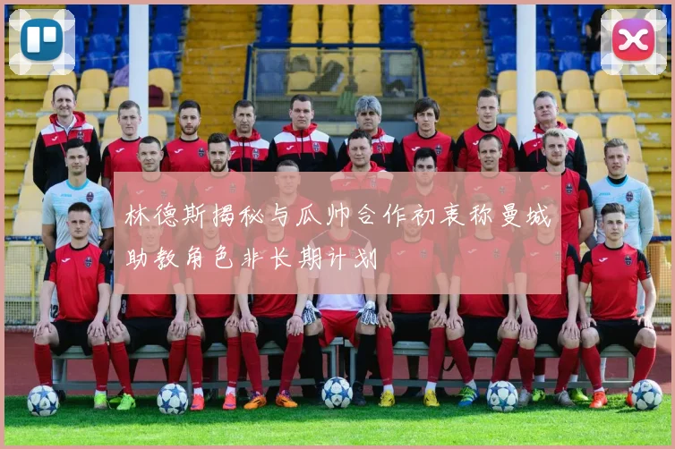 林德斯揭秘与瓜帅合作初衷称曼城助教角色非长期计划