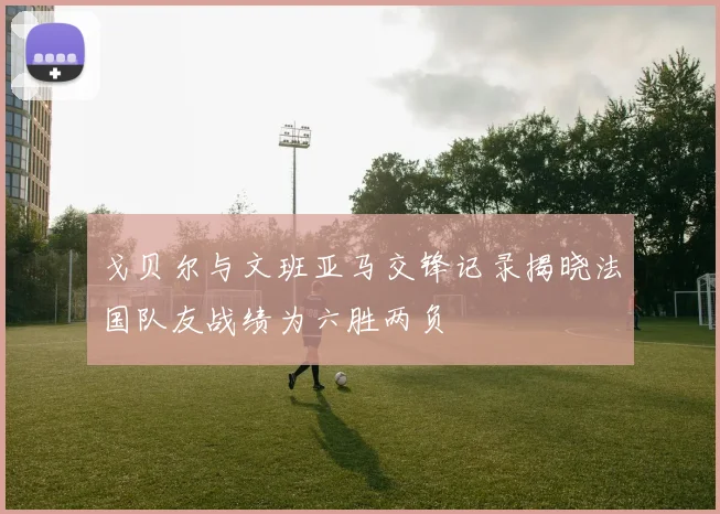 戈贝尔与文班亚马交锋记录揭晓法国队友战绩为六胜两负