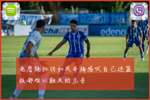 老詹隔扣仍如风夸梅感叹自己连篮板都难以触及的无奈