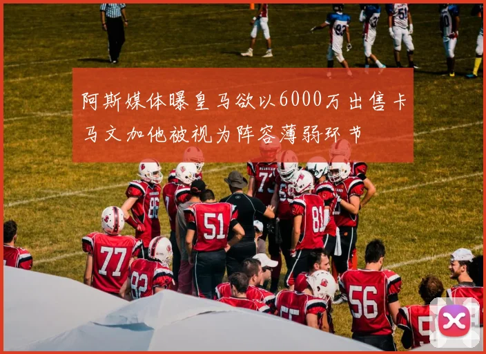 阿斯媒体曝皇马欲以6000万出售卡马文加他被视为阵容薄弱环节