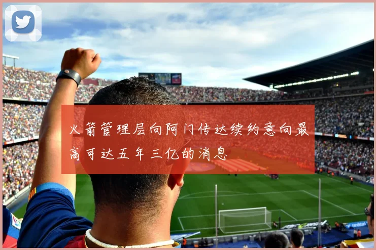 火箭管理层向阿门传达续约意向最高可达五年三亿的消息