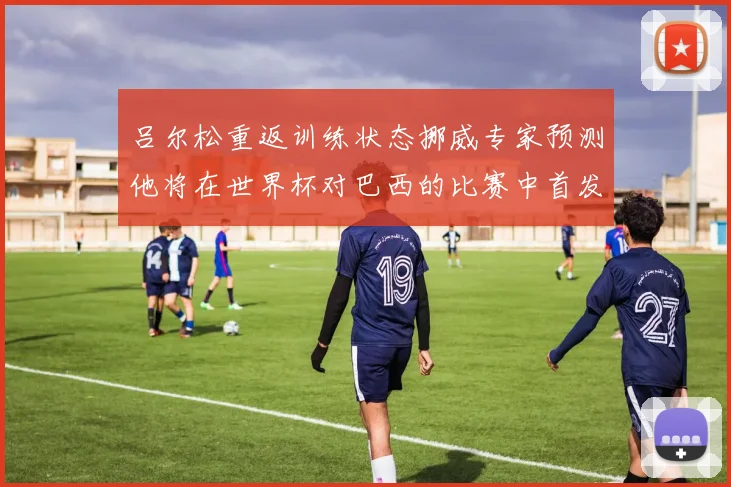 吕尔松重返训练状态挪威专家预测他将在世界杯对巴西的比赛中首发出战