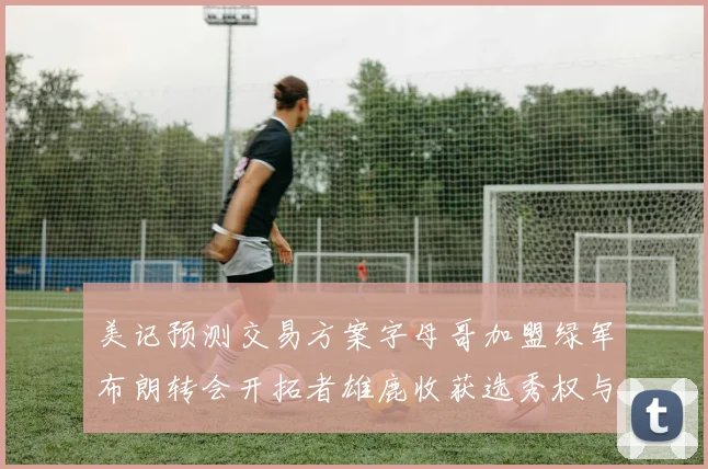 美记预测交易方案字母哥加盟绿军布朗转会开拓者雄鹿收获选秀权与年轻球员