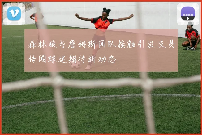 森林狼与詹姆斯团队接触引发交易传闻球迷期待新动态