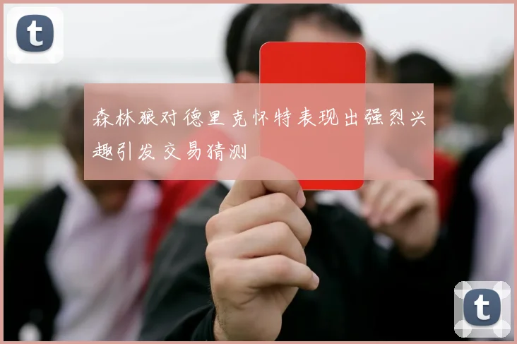 森林狼对德里克怀特表现出强烈兴趣引发交易猜测
