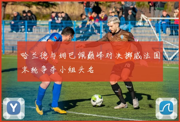 哈兰德与姆巴佩巅峰对决挪威法国末轮争夺小组头名