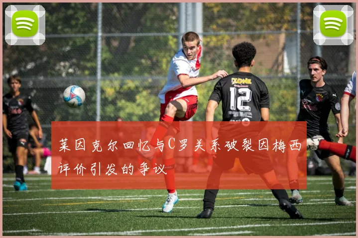 莱因克尔回忆与C罗关系破裂因梅西评价引发的争议